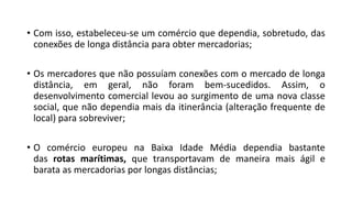• Com isso, estabeleceu-se um comércio que dependia, sobretudo, das
conexões de longa distância para obter mercadorias;
• Os mercadores que não possuíam conexões com o mercado de longa
distância, em geral, não foram bem-sucedidos. Assim, o
desenvolvimento comercial levou ao surgimento de uma nova classe
social, que não dependia mais da itinerância (alteração frequente de
local) para sobreviver;
• O comércio europeu na Baixa Idade Média dependia bastante
das rotas marítimas, que transportavam de maneira mais ágil e
barata as mercadorias por longas distâncias;
 