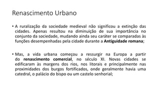 Renascimento Urbano
• A ruralização da sociedade medieval não significou a extinção das
cidades. Apenas resultou na diminuição de sua importância no
conjunto da sociedade, mudando ainda seu caráter se comparadas às
funções desempenhadas pela cidade durante a Antiguidade romana;
• Mas, a vida urbana começou a ressurgir na Europa a partir
do renascimento comercial, no século XI. Novas cidades se
edificaram às margens dos rios, nos litorais e principalmente nas
proximidades dos burgos fortificados, onde geralmente havia uma
catedral, o palácio do bispo ou um castelo senhorial;
 