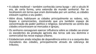 • A cidade medieval – também conhecida como burgo – até o século XI
era, de certa forma, uma extensão do mundo senhorial. Por se
localizarem em terras que eram dominadas por um senhor, as cidades
estavam sujeitas a seu poder;
• Além disso, habitavam as cidades principalmente os nobres, reis,
bispos e comerciantes, mostrando que era também espaço de
concentração do poder político e religioso. Geralmente ao centro das
cidades encontravam-se mercados e igrejas;
• Os senhores conseguiam exercer influência sobre as cidades ao enviar
os excedentes da produção agrícola das terras sob seu domínio e
comercializá-los nesse espaço urbano;
• Estabeleciam ainda relações de dependência entre si e o conjunto dos
moradores das cidades, principalmente através da cobrança de
tributos;
 