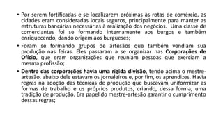 • Por serem fortificadas e se localizarem próximas às rotas de comércio, as
cidades eram consideradas locais seguros, principalmente para manter as
estruturas bancárias necessárias à realização dos negócios. Uma classe de
comerciantes foi se formando internamente aos burgos e também
enriquecendo, dando origem aos burgueses;
• Foram se formando grupos de artesãos que também vendiam sua
produção nas feiras. Eles passaram a se organizar nas Corporações de
Ofício, que eram organizações que reuniam pessoas que exerciam a
mesma profissão;
• Dentro das corporações havia uma rígida divisão, tendo acima o mestre-
artesão, abaixo dele estavam os jornaleiros e, por fim, os aprendizes. Havia
regras na adoção das técnicas de produção que buscavam uniformizar as
formas de trabalho e os próprios produtos, criando, dessa forma, uma
tradição de produção. Era papel do mestre-artesão garantir o cumprimento
dessas regras;
 