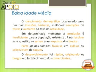 O crescimento demográfico ocasionado pelo
fim das invasões bárbaras, melhores condições de
terras e aumento na taxa de natalidade.
Em determinado momento a produção é
insuficiente para a população existênte . Para resolver
essa questão, os servos eram expulsos dos feudos.
Parte dessas famílias fixou-se em aldeias ou
sobreviviam de saques.
O desenvolvimento foi rápido, originando os
burgos e o fortalecimento dos comerciantes.
Baixa Idade Média
 