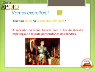 Quais as causa da Guerra dos Cem Anos?
A sucessão do trono francês com o fim da dinastia
capetíngia e a disputa por territórios dos flandres.
Vamos exercitar!!!
 