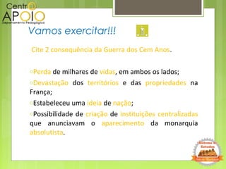 Cite 2 consequência da Guerra dos Cem Anos.
oPerda de milhares de vidas, em ambos os lados;
oDevastação dos territórios e das propriedades na
França;
oEstabeleceu uma ideia de nação;
oPossibilidade de criação de instituições centralizadas
que anunciavam o aparecimento da monarquia
absolutista.
Vamos exercitar!!!
 