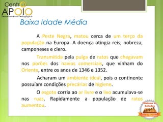 A Peste Negra, matou cerca de um terço da
população na Europa. A doença atingia reis, nobreza,
camponeses e clero.
Transmitida pela pulga de ratos que chegavam
nos porões dos navios comerciais, que vinham do
Oriente, entre os anos de 1346 e 1352.
Acharam um ambiente ideal, pois o continente
possuíam condições precárias de higiene.
O esgoto corria ao ar livre e o lixo acumulava-se
nas ruas. Rapidamente a população de ratos
aumentou.
Baixa Idade Média
 