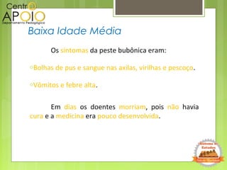 Os sintomas da peste bubônica eram:
oBolhas de pus e sangue nas axilas, virilhas e pescoço.
oVômitos e febre alta.
Em dias os doentes morriam, pois não havia
cura e a medicina era pouco desenvolvida.
Baixa Idade Média
 