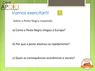 Sobre a Peste Negra responda:
a) Como a Peste Negra chegou à Europa?
b) Por que a peste alastrou-se rapidamente?
c) Quais as consequências econômicas e sociais?
Vamos exercitar!!!
 