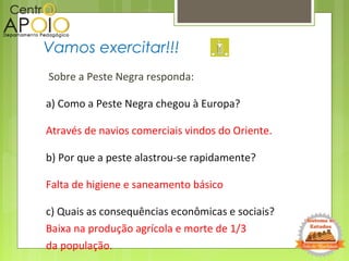 Sobre a Peste Negra responda:
a) Como a Peste Negra chegou à Europa?
Através de navios comerciais vindos do Oriente.
b) Por que a peste alastrou-se rapidamente?
Falta de higiene e saneamento básico
c) Quais as consequências econômicas e sociais?
Baixa na produção agrícola e morte de 1/3
da população.
Vamos exercitar!!!
 