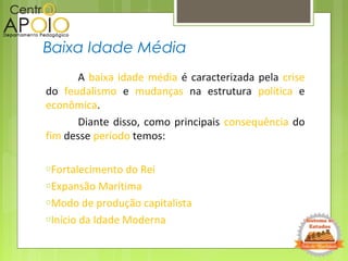 A baixa idade média é caracterizada pela crise
do feudalismo e mudanças na estrutura política e
econômica.
Diante disso, como principais consequência do
fim desse período temos:
oFortalecimento do Rei
oExpansão Marítima
oModo de produção capitalista
oInício da Idade Moderna
Baixa Idade Média
 
