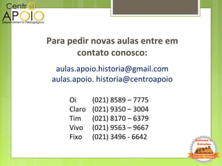 Para pedir novas aulas entre em
contato conosco:
Oi
Claro
Tim
Vivo
Fixo
aulas.apoio.historia@gmail.com
aulas.apoio. historia@centroapoio
(021) 8589 – 7775
(021) 9350 – 3004
(021) 8170 – 6379
(021) 9563 – 9667
(021) 3496 - 6642
 