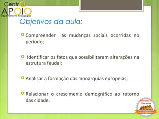  Compreender as mudanças sociais ocorridas no
período;
 Identificar os fatos que possibilitaram alterações na
estrutura feudal;
 Analisar a formação das monarquias europeias;
 Relacionar o crescimento demográfico ao retorno
das cidade.
Objetivos da aula:
 