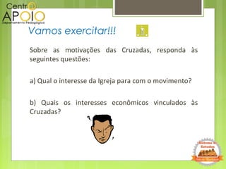 Sobre as motivações das Cruzadas, responda às
seguintes questões:
a) Qual o interesse da Igreja para com o movimento?
b) Quais os interesses econômicos vinculados às
Cruzadas?
Vamos exercitar!!!
 