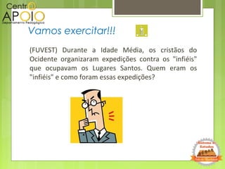 (FUVEST) Durante a Idade Média, os cristãos do
Ocidente organizaram expedições contra os "infiéis"
que ocupavam os Lugares Santos. Quem eram os
"infiéis" e como foram essas expedições?
Vamos exercitar!!!
 