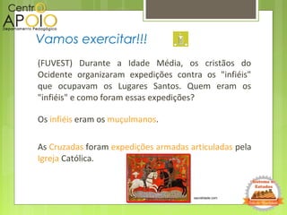 (FUVEST) Durante a Idade Média, os cristãos do
Ocidente organizaram expedições contra os "infiéis"
que ocupavam os Lugares Santos. Quem eram os
"infiéis" e como foram essas expedições?
Os infiéis eram os muçulmanos.
As Cruzadas foram expedições armadas articuladas pela
Igreja Católica.
Vamos exercitar!!!
sacralidade.com
 