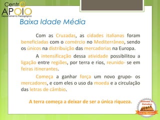 Com as Cruzadas, as cidades italianas foram
beneficiadas com o comércio no Mediterrâneo, sendo
os únicos na distribuição das mercadorias na Europa.
A intensificação dessa atividade possibilitou a
ligação entre regiões, por terra e rios, reunido- se em
feiras itinerantes.
Começa a ganhar força um novo grupo- os
mercadores, e com eles o uso da moeda e a circulação
das letras de câmbio.
A terra começa a deixar de ser a única riqueza.
Baixa Idade Média
 