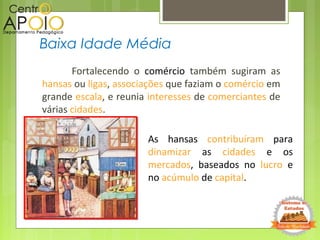 Fortalecendo o comércio também sugiram as
hansas ou ligas, associações que faziam o comércio em
grande escala, e reunia interesses de comerciantes de
várias cidades.
Baixa Idade Média
As hansas contribuíram para
dinamizar as cidades e os
mercados, baseados no lucro e
no acúmulo de capital.
 