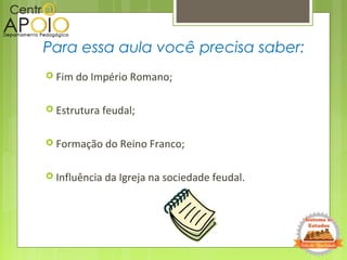 Para essa aula você precisa saber:
 Fim do Império Romano;
 Estrutura feudal;
 Formação do Reino Franco;
 Influência da Igreja na sociedade feudal.
 