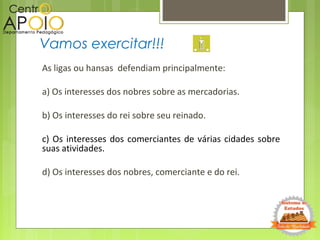 As ligas ou hansas defendiam principalmente:
a) Os interesses dos nobres sobre as mercadorias.
b) Os interesses do rei sobre seu reinado.
c) Os interesses dos comerciantes de várias cidades sobre
suas atividades.
d) Os interesses dos nobres, comerciante e do rei.
Vamos exercitar!!!
 
