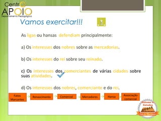 As ligas ou hansas defendiam principalmente:
a) Os interesses dos nobres sobre as mercadorias.
b) Os interesses do rei sobre seu reinado.
c) Os interesses dos comerciantes de várias cidades sobre
suas atividades.
d) Os interesses dos nobres, comerciante e do rei.
Vamos exercitar!!!
Fatos
Marcantes
Renascimento Mercadores Hansa Associação
comercial
Comercial
 
