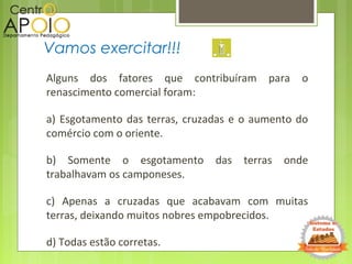 Alguns dos fatores que contribuíram para o
renascimento comercial foram:
a) Esgotamento das terras, cruzadas e o aumento do
comércio com o oriente.
b) Somente o esgotamento das terras onde
trabalhavam os camponeses.
c) Apenas a cruzadas que acabavam com muitas
terras, deixando muitos nobres empobrecidos.
d) Todas estão corretas.
Vamos exercitar!!!
 