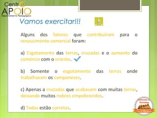 Alguns dos fatores que contribuíram para o
renascimento comercial foram:
a) Esgotamento das terras, cruzadas e o aumento do
comércio com o oriente.
b) Somente o esgotamento das terras onde
trabalhavam os camponeses.
c) Apenas a cruzadas que acabavam com muitas terras,
deixando muitos nobres empobrecidos.
d) Todas estão corretas.
Vamos exercitar!!!
 