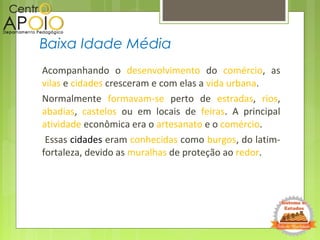 Acompanhando o desenvolvimento do comércio, as
vilas e cidades cresceram e com elas a vida urbana.
Normalmente formavam-se perto de estradas, rios,
abadias, castelos ou em locais de feiras. A principal
atividade econômica era o artesanato e o comércio.
Essas cidades eram conhecidas como burgos, do latim-
fortaleza, devido as muralhas de proteção ao redor.
Baixa Idade Média
 