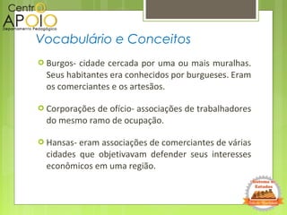  Burgos- cidade cercada por uma ou mais muralhas.
Seus habitantes era conhecidos por burgueses. Eram
os comerciantes e os artesãos.
 Corporações de ofício- associações de trabalhadores
do mesmo ramo de ocupação.
 Hansas- eram associações de comerciantes de várias
cidades que objetivavam defender seus interesses
econômicos em uma região.
Vocabulário e Conceitos
 