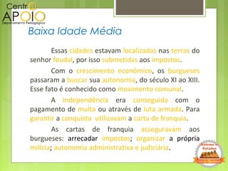 Essas cidades estavam localizadas nas terras do
senhor feudal, por isso submetidas aos impostos.
Com o crescimento econômico, os burgueses
passaram a buscar sua autonomia, do século XI ao XIII.
Esse fato é conhecido como movimento comunal.
A independência era conseguida com o
pagamento de multa ou através de luta armada. Para
garantir a conquista utilizavam a carta de franquia.
As cartas de franquia asseguravam aos
burgueses: arrecadar impostos; organizar a própria
milícia; autonomia administrativa e judiciária.
Baixa Idade Média
 