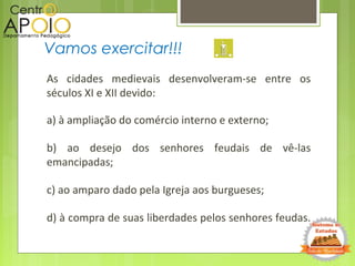 As cidades medievais desenvolveram-se entre os
séculos XI e XII devido:
a) à ampliação do comércio interno e externo;
b) ao desejo dos senhores feudais de vê-las
emancipadas;
c) ao amparo dado pela Igreja aos burgueses;
d) à compra de suas liberdades pelos senhores feudas.
Vamos exercitar!!!
 