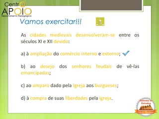 As cidades medievais desenvolveram-se entre os
séculos XI e XII devido:
a) à ampliação do comércio interno e externo;
b) ao desejo dos senhores feudais de vê-las
emancipadas;
c) ao amparo dado pela Igreja aos burgueses;
d) à compra de suas liberdades pela igreja.
Vamos exercitar!!!
 