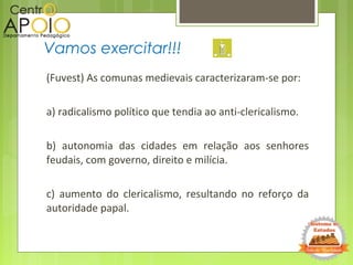 (Fuvest) As comunas medievais caracterizaram-se por:
a) radicalismo político que tendia ao anti-clericalismo.
b) autonomia das cidades em relação aos senhores
feudais, com governo, direito e milícia.
c) aumento do clericalismo, resultando no reforço da
autoridade papal.
Vamos exercitar!!!
 