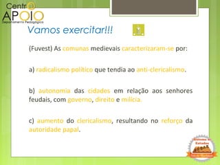 (Fuvest) As comunas medievais caracterizaram-se por:
a) radicalismo político que tendia ao anti-clericalismo.
b) autonomia das cidades em relação aos senhores
feudais, com governo, direito e milícia.
c) aumento do clericalismo, resultando no reforço da
autoridade papal.
Vamos exercitar!!!
 