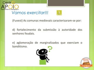 (Fuvest) As comunas medievais caracterizaram-se por:
d) fortalecimento da submissão à autoridade dos
senhores feudais.
e) aglomeração de marginalizados que exerciam o
banditismo.
Vamos exercitar!!!
 