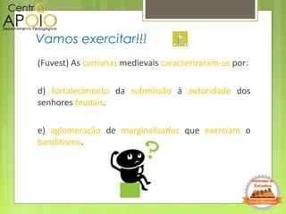 (Fuvest) As comunas medievais caracterizaram-se por:
d) fortalecimento da submissão à autoridade dos
senhores feudais.
e) aglomeração de marginalizados que exerciam o
banditismo.
Vamos exercitar!!!
 