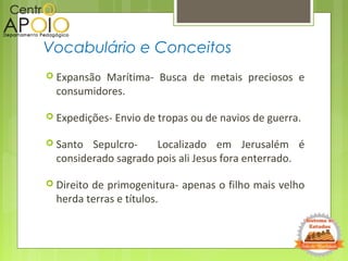  Expansão Marítima- Busca de metais preciosos e
consumidores.
 Expedições- Envio de tropas ou de navios de guerra.
 Santo Sepulcro- Localizado em Jerusalém é
considerado sagrado pois ali Jesus fora enterrado.
 Direito de primogenitura- apenas o filho mais velho
herda terras e títulos.
Vocabulário e Conceitos
 