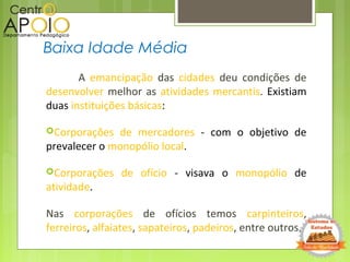 A emancipação das cidades deu condições de
desenvolver melhor as atividades mercantis. Existiam
duas instituições básicas:
Corporações de mercadores - com o objetivo de
prevalecer o monopólio local.
Corporações de ofício - visava o monopólio de
atividade.
Nas corporações de ofícios temos carpinteiros,
ferreiros, alfaiates, sapateiros, padeiros, entre outros.
Baixa Idade Média
 