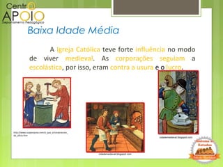 A Igreja Católica teve forte influência no modo
de viver medieval. As corporações seguiam a
escolástica, por isso, eram contra a usura e o lucro.
Baixa Idade Média
http://www.suapesquisa.com/o_que_e/corporacoes_
de_oficio.htm
cidademedieval.blogspot.com
cidademedieval.blogspot.com
 