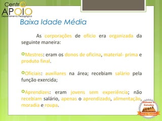As corporações de ofício era organizada da
seguinte maneira:
Mestres: eram os donos de oficina, material- prima e
produto final.
Oficiais: auxiliares na área; recebiam salário pela
função exercida;
Aprendizes: eram jovens sem experiência; não
recebiam salário, apenas o aprendizado, alimentação,
moradia e roupa.
Baixa Idade Média
 