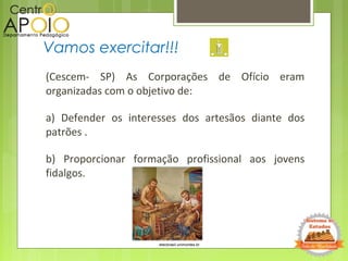 (Cescem- SP) As Corporações de Ofício eram
organizadas com o objetivo de:
a) Defender os interesses dos artesãos diante dos
patrões .
b) Proporcionar formação profissional aos jovens
fidalgos.
Vamos exercitar!!!
etecbrasil.unimontes.br
 