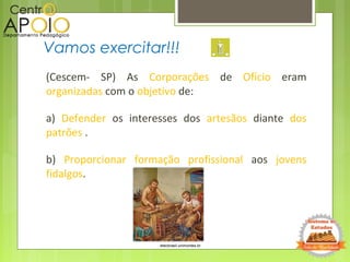 (Cescem- SP) As Corporações de Ofício eram
organizadas com o objetivo de:
a) Defender os interesses dos artesãos diante dos
patrões .
b) Proporcionar formação profissional aos jovens
fidalgos.
Vamos exercitar!!!
etecbrasil.unimontes.br
 