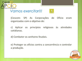 (Cescem- SP) As Corporações de Ofício eram
organizadas com o objetivo de:
c) Aplicar os princípios religiosos às atividades
cotidianas.
d) Combater os senhores feudais.
e) Proteger os ofícios contra a concorrência e controlar
a produção.
Vamos exercitar!!!
 