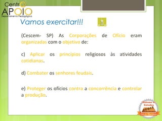 (Cescem- SP) As Corporações de Ofício eram
organizadas com o objetivo de:
c) Aplicar os princípios religiosos às atividades
cotidianas.
d) Combater os senhores feudais.
e) Proteger os ofícios contra a concorrência e controlar
a produção.
Vamos exercitar!!!
 
