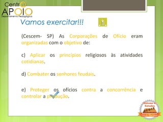 (Cescem- SP) As Corporações de Ofício eram
organizadas com o objetivo de:
c) Aplicar os princípios religiosos às atividades
cotidianas.
d) Combater os senhores feudais.
e) Proteger os ofícios contra a concorrência e
controlar a produção.
Vamos exercitar!!!
 