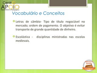  Letras de câmbio- Tipo de título negociável no
mercado; ordem de pagamento. O objetivo é evitar
transporte de grande quantidade de dinheiro.
 Escolástica - disciplinas ministradas nas escolas
medievais.
Vocabulário e Conceitos
 