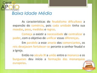 As características do feudalismo dificultava a
expansão do comércio, pois cada unidade tinha sua
moedas, peso, medidas e regras.
Começa a existir a necessidade de centralizar o
poder, com o objetivo de unificar essas diferenças.
Em paralelo a esse anseio dos comerciantes, os
reis desejavam fortalecer-se perante o senhor feudal e
a Igreja.
Então no século XI a união entre o monarca e os
burgueses deu início a formação das monarquias
europeias.
Baixa Idade Média
 
