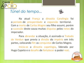 Na atual França a dinastia Carolíngia foi
o período de prosperidade e expansão territorial.
Com a morte de Carlos Magno seu filho assumi, porém
a sucessão deste causa muitas disputas pelos netos do
imperador.
Para abrandar a situação, é assinado o Tratado
de Verdun que previa a divisão do império em três
partes, colocando fim as conquistas de Carlos Magno.
Inicia-se a dinastia capetíngia, liderada por
Hugo Capeto e o desafio de fortalecer o poder real.
Túnel do tempo...
 