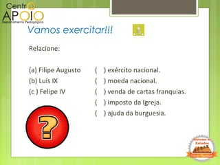 Relacione:
(a) Filipe Augusto ( ) exército nacional.
(b) Luís IX ( ) moeda nacional.
(c ) Felipe IV ( ) venda de cartas franquias.
( ) imposto da Igreja.
( ) ajuda da burguesia.
Vamos exercitar!!!
 