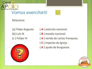 Relacione:
(a) Filipe Augusto ( A ) exército nacional.
(b) Luís IX ( B ) moeda nacional.
(c ) Felipe IV ( A ) venda de cartas franquias.
( C ) imposto da Igreja.
( A ) ajuda da burguesia.
Vamos exercitar!!!
 