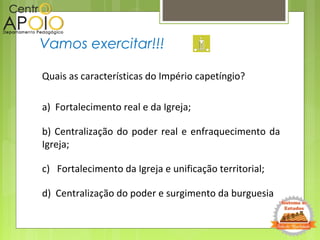 Vamos exercitar!!!
Quais as características do Império capetíngio?
a) Fortalecimento real e da Igreja;
b) Centralização do poder real e enfraquecimento da
Igreja;
c) Fortalecimento da Igreja e unificação territorial;
d) Centralização do poder e surgimento da burguesia
 