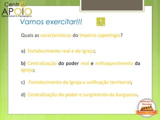 Quais as características do Império capetíngio?
a) Fortalecimento real e da Igreja;
b) Centralização do poder real e enfraquecimento da
Igreja;
c) Fortalecimento da Igreja e unificação territorial;
d) Centralização do poder e surgimento da burguesia.
Vamos exercitar!!!
 