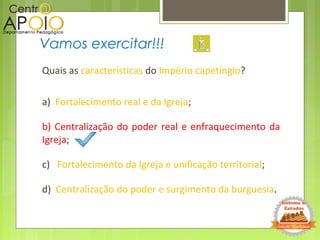 Quais as características do Império capetíngio?
a) Fortalecimento real e da Igreja;
b) Centralização do poder real e enfraquecimento da
Igreja;
c) Fortalecimento da Igreja e unificação territorial;
d) Centralização do poder e surgimento da burguesia.
Vamos exercitar!!!
 